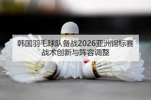 韩国羽毛球队备战2026亚洲锦标赛战术创新与阵容调整