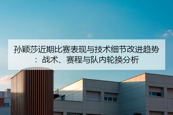 孙颖莎近期比赛表现与技术细节改进趋势：战术、赛程与队内轮换分析